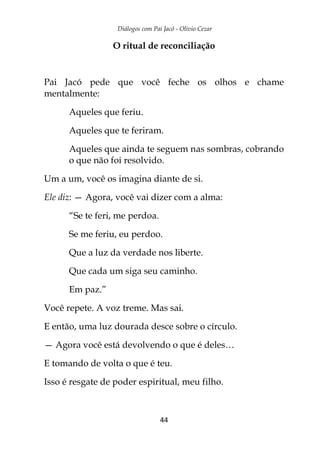 Diálogos com Pai Jacó - Olivio Cezar
44
O ritual de reconciliação
Pai Jacó pede que você feche os olhos e chame
mentalmente:
Aqueles que feriu.
Aqueles que te feriram.
Aqueles que ainda te seguem nas sombras, cobrando
o que não foi resolvido.
Um a um, você os imagina diante de si.
Ele diz: — Agora, você vai dizer com a alma:
“Se te feri, me perdoa.
Se me feriu, eu perdoo.
Que a luz da verdade nos liberte.
Que cada um siga seu caminho.
Em paz.”
Você repete. A voz treme. Mas sai.
E então, uma luz dourada desce sobre o círculo.
— Agora você está devolvendo o que é deles…
E tomando de volta o que é teu.
Isso é resgate de poder espiritual, meu filho.
 