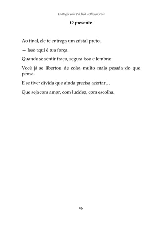 Diálogos com Pai Jacó - Olivio Cezar
46
O presente
Ao final, ele te entrega um cristal preto.
— Isso aqui é tua força.
Quando se sentir fraco, segura isso e lembra:
Você já se libertou de coisa muito mais pesada do que
pensa.
E se tiver dívida que ainda precisa acertar…
Que seja com amor, com lucidez, com escolha.
 