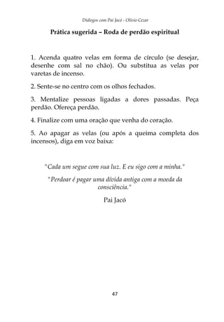 Diálogos com Pai Jacó - Olivio Cezar
47
Prática sugerida – Roda de perdão espiritual
1. Acenda quatro velas em forma de círculo (se desejar,
desenhe com sal no chão). Ou substitua as velas por
varetas de incenso.
2. Sente-se no centro com os olhos fechados.
3. Mentalize pessoas ligadas a dores passadas. Peça
perdão. Ofereça perdão.
4. Finalize com uma oração que venha do coração.
5. Ao apagar as velas (ou após a queima completa dos
incensos), diga em voz baixa:
"Cada um segue com sua luz. E eu sigo com a minha."
"Perdoar é pagar uma dívida antiga com a moeda da
consciência."
Pai Jacó
 