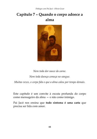 Diálogos com Pai Jacó - Olivio Cezar
48
Capítulo 7 – Quando o corpo adoece a
alma
Nem toda dor nasce da carne.
Nem toda doença começa no sangue.
Muitas vezes, o corpo fala o que a alma calou por tempo demais.
Este capítulo é um convite à escuta profunda do corpo
como mensageiro da alma — e não como inimigo.
Pai Jacó nos ensina que todo sintoma é uma carta que
precisa ser lida com amor.
 