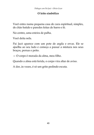 Diálogos com Pai Jacó - Olivio Cezar
49
O leito simbólico
Você entra numa pequena casa de cura espiritual, simples,
de chão batido e paredes feitas de barro e fé.
No centro, uma esteira de palha.
Você deita nela.
Pai Jacó aparece com um pote de argila e ervas. Ele se
ajoelha ao seu lado e começa a passar a mistura nos seus
braços, pernas e peito.
— O corpo é morada da alma, meu filho.
Quando a alma está ferida, o corpo vira altar de aviso.
A dor, às vezes, é só um grito pedindo escuta.
 
