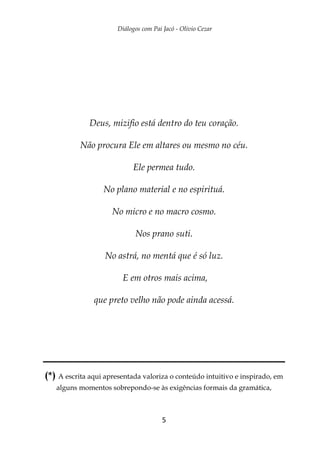 Diálogos com Pai Jacó - Olivio Cezar
5
Deus, mizifio está dentro do teu coração.
Não procura Ele em altares ou mesmo no céu.
Ele permea tudo.
No plano material e no espirituá.
No micro e no macro cosmo.
Nos prano suti.
No astrá, no mentá que é só luz.
E em otros mais acima,
que preto velho não pode ainda acessá.
(*) A escrita aqui apresentada valoriza o conteúdo intuitivo e inspirado, em
alguns momentos sobrepondo-se às exigências formais da gramática,
 
