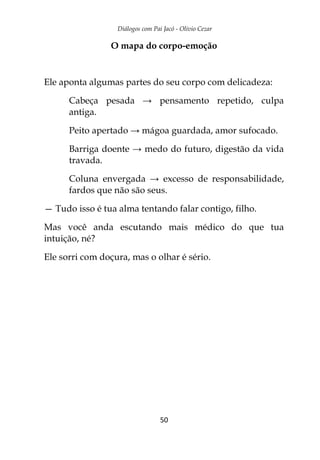 Diálogos com Pai Jacó - Olivio Cezar
50
O mapa do corpo-emoção
Ele aponta algumas partes do seu corpo com delicadeza:
Cabeça pesada → pensamento repetido, culpa
antiga.
Peito apertado → mágoa guardada, amor sufocado.
Barriga doente → medo do futuro, digestão da vida
travada.
Coluna envergada → excesso de responsabilidade,
fardos que não são seus.
— Tudo isso é tua alma tentando falar contigo, filho.
Mas você anda escutando mais médico do que tua
intuição, né?
Ele sorri com doçura, mas o olhar é sério.
 