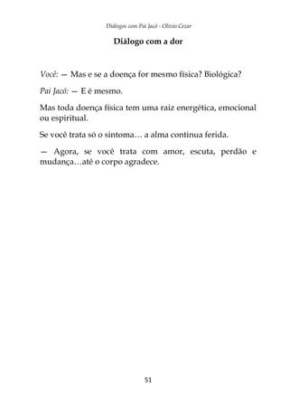 Diálogos com Pai Jacó - Olivio Cezar
51
Diálogo com a dor
Você: — Mas e se a doença for mesmo física? Biológica?
Pai Jacó: — E é mesmo.
Mas toda doença física tem uma raiz energética, emocional
ou espiritual.
Se você trata só o sintoma… a alma continua ferida.
— Agora, se você trata com amor, escuta, perdão e
mudança…até o corpo agradece.
 