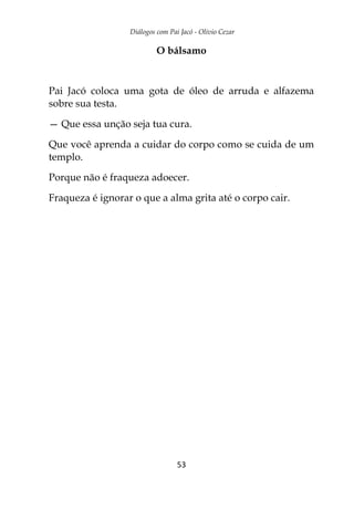 Diálogos com Pai Jacó - Olivio Cezar
53
O bálsamo
Pai Jacó coloca uma gota de óleo de arruda e alfazema
sobre sua testa.
— Que essa unção seja tua cura.
Que você aprenda a cuidar do corpo como se cuida de um
templo.
Porque não é fraqueza adoecer.
Fraqueza é ignorar o que a alma grita até o corpo cair.
 