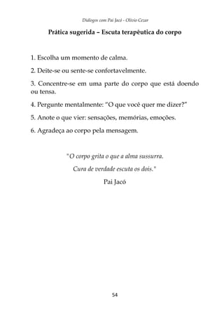 Diálogos com Pai Jacó - Olivio Cezar
54
Prática sugerida – Escuta terapêutica do corpo
1. Escolha um momento de calma.
2. Deite-se ou sente-se confortavelmente.
3. Concentre-se em uma parte do corpo que está doendo
ou tensa.
4. Pergunte mentalmente: “O que você quer me dizer?”
5. Anote o que vier: sensações, memórias, emoções.
6. Agradeça ao corpo pela mensagem.
"O corpo grita o que a alma sussurra.
Cura de verdade escuta os dois."
Pai Jacó
 