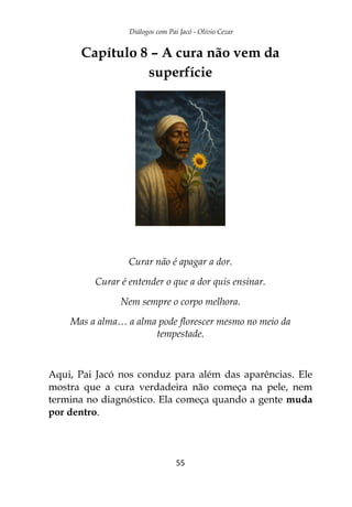 Diálogos com Pai Jacó - Olivio Cezar
55
Capítulo 8 – A cura não vem da
superfície
Curar não é apagar a dor.
Curar é entender o que a dor quis ensinar.
Nem sempre o corpo melhora.
Mas a alma… a alma pode florescer mesmo no meio da
tempestade.
Aqui, Pai Jacó nos conduz para além das aparências. Ele
mostra que a cura verdadeira não começa na pele, nem
termina no diagnóstico. Ela começa quando a gente muda
por dentro.
 