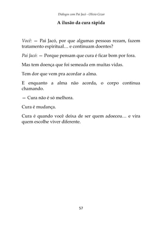 Diálogos com Pai Jacó - Olivio Cezar
57
A ilusão da cura rápida
Você: — Pai Jacó, por que algumas pessoas rezam, fazem
tratamento espiritual… e continuam doentes?
Pai Jacó: — Porque pensam que cura é ficar bom por fora.
Mas tem doença que foi semeada em muitas vidas.
Tem dor que vem pra acordar a alma.
E enquanto a alma não acorda, o corpo continua
chamando.
— Cura não é só melhora.
Cura é mudança.
Cura é quando você deixa de ser quem adoeceu… e vira
quem escolhe viver diferente.
 