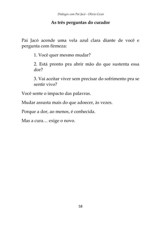 Diálogos com Pai Jacó - Olivio Cezar
58
As três perguntas do curador
Pai Jacó acende uma vela azul clara diante de você e
pergunta com firmeza:
1. Você quer mesmo mudar?
2. Está pronto pra abrir mão do que sustenta essa
dor?
3. Vai aceitar viver sem precisar do sofrimento pra se
sentir vivo?
Você sente o impacto das palavras.
Mudar assusta mais do que adoecer, às vezes.
Porque a dor, ao menos, é conhecida.
Mas a cura… exige o novo.
 