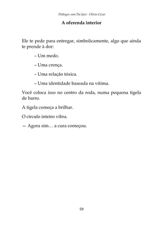 Diálogos com Pai Jacó - Olivio Cezar
59
A oferenda interior
Ele te pede para entregar, simbolicamente, algo que ainda
te prende à dor:
– Um medo.
– Uma crença.
– Uma relação tóxica.
– Uma identidade baseada na vítima.
Você coloca isso no centro da roda, numa pequena tigela
de barro.
A tigela começa a brilhar.
O círculo inteiro vibra.
— Agora sim… a cura começou.
 