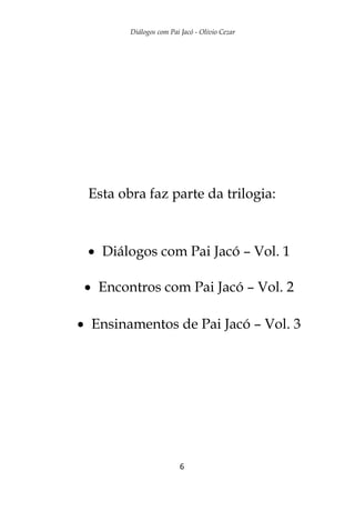 Diálogos com Pai Jacó - Olivio Cezar
6
Esta obra faz parte da trilogia:
 Diálogos com Pai Jacó – Vol. 1
 Encontros com Pai Jacó – Vol. 2
 Ensinamentos de Pai Jacó – Vol. 3
 