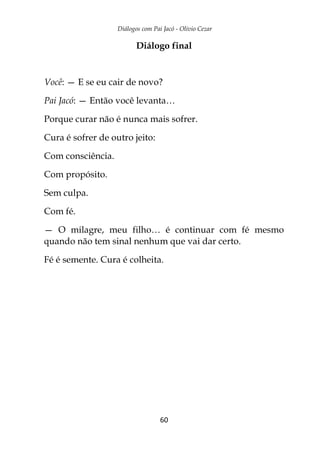 Diálogos com Pai Jacó - Olivio Cezar
60
Diálogo final
Você: — E se eu cair de novo?
Pai Jacó: — Então você levanta…
Porque curar não é nunca mais sofrer.
Cura é sofrer de outro jeito:
Com consciência.
Com propósito.
Sem culpa.
Com fé.
— O milagre, meu filho… é continuar com fé mesmo
quando não tem sinal nenhum que vai dar certo.
Fé é semente. Cura é colheita.
 