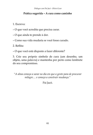 Diálogos com Pai Jacó - Olivio Cezar
61
Prática sugerida – A cura como caminho
1. Escreva:
– O que você acredita que precisa curar.
– O que ainda te prende à dor.
– Como sua vida mudaria se você fosse curado.
2. Reflita:
– O que você está disposto a fazer diferente?
3. Crie seu próprio símbolo de cura (um desenho, um
objeto, uma palavra) e mantenha por perto como lembrete
do seu compromisso.
"A alma começa a sarar no dia em que a gente para de procurar
milagre… e começa a construir mudança."
Pai Jacó.
 