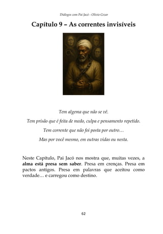 Diálogos com Pai Jacó - Olivio Cezar
62
Capítulo 9 – As correntes invisíveis
Tem algema que não se vê.
Tem prisão que é feita de medo, culpa e pensamento repetido.
Tem corrente que não foi posta por outro…
Mas por você mesmo, em outras vidas ou nesta.
Neste Capítulo, Pai Jacó nos mostra que, muitas vezes, a
alma está presa sem saber. Presa em crenças. Presa em
pactos antigos. Presa em palavras que aceitou como
verdade… e carregou como destino.
 
