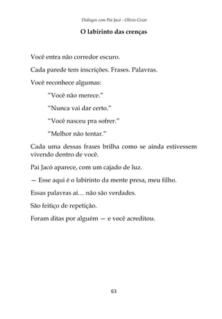 Diálogos com Pai Jacó - Olivio Cezar
63
O labirinto das crenças
Você entra não corredor escuro.
Cada parede tem inscrições. Frases. Palavras.
Você reconhece algumas:
“Você não merece.”
“Nunca vai dar certo.”
“Você nasceu pra sofrer.”
“Melhor não tentar.”
Cada uma dessas frases brilha como se ainda estivessem
vivendo dentro de você.
Pai Jacó aparece, com um cajado de luz.
— Esse aqui é o labirinto da mente presa, meu filho.
Essas palavras aí… não são verdades.
São feitiço de repetição.
Foram ditas por alguém — e você acreditou.
 