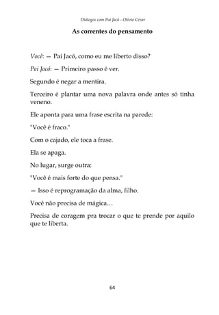 Diálogos com Pai Jacó - Olivio Cezar
64
As correntes do pensamento
Você: — Pai Jacó, como eu me liberto disso?
Pai Jacó: — Primeiro passo é ver.
Segundo é negar a mentira.
Terceiro é plantar uma nova palavra onde antes só tinha
veneno.
Ele aponta para uma frase escrita na parede:
"Você é fraco."
Com o cajado, ele toca a frase.
Ela se apaga.
No lugar, surge outra:
"Você é mais forte do que pensa."
— Isso é reprogramação da alma, filho.
Você não precisa de mágica…
Precisa de coragem pra trocar o que te prende por aquilo
que te liberta.
 