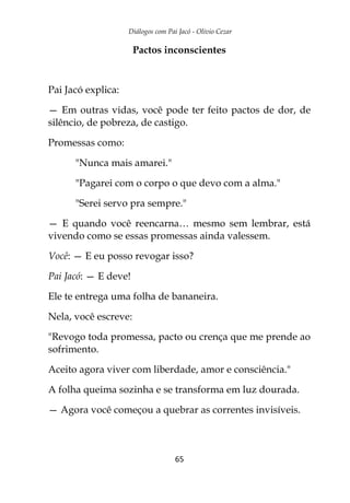 Diálogos com Pai Jacó - Olivio Cezar
65
Pactos inconscientes
Pai Jacó explica:
— Em outras vidas, você pode ter feito pactos de dor, de
silêncio, de pobreza, de castigo.
Promessas como:
"Nunca mais amarei."
"Pagarei com o corpo o que devo com a alma."
"Serei servo pra sempre."
— E quando você reencarna… mesmo sem lembrar, está
vivendo como se essas promessas ainda valessem.
Você: — E eu posso revogar isso?
Pai Jacó: — E deve!
Ele te entrega uma folha de bananeira.
Nela, você escreve:
"Revogo toda promessa, pacto ou crença que me prende ao
sofrimento.
Aceito agora viver com liberdade, amor e consciência."
A folha queima sozinha e se transforma em luz dourada.
— Agora você começou a quebrar as correntes invisíveis.
 