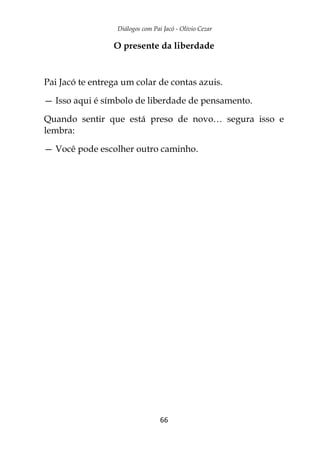 Diálogos com Pai Jacó - Olivio Cezar
66
O presente da liberdade
Pai Jacó te entrega um colar de contas azuis.
— Isso aqui é símbolo de liberdade de pensamento.
Quando sentir que está preso de novo… segura isso e
lembra:
— Você pode escolher outro caminho.
 
