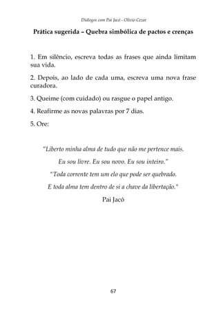 Diálogos com Pai Jacó - Olivio Cezar
67
Prática sugerida – Quebra simbólica de pactos e crenças
1. Em silêncio, escreva todas as frases que ainda limitam
sua vida.
2. Depois, ao lado de cada uma, escreva uma nova frase
curadora.
3. Queime (com cuidado) ou rasgue o papel antigo.
4. Reafirme as novas palavras por 7 dias.
5. Ore:
“Liberto minha alma de tudo que não me pertence mais.
Eu sou livre. Eu sou novo. Eu sou inteiro.”
"Toda corrente tem um elo que pode ser quebrado.
E toda alma tem dentro de si a chave da libertação."
Pai Jacó
 