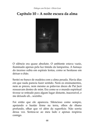 Diálogos com Pai Jacó - Olivio Cezar
68
Capítulo 10 – A noite escura da alma
O silêncio era quase absoluto. O ambiente estava vazio,
iluminado apenas pela luz tímida da lamparina. A fumaça
do incenso subia em espirais lentas, como se hesitasse em
deixar o chão.
Sentei no banco de madeira com a alma pesada. Havia dias
em que nada parecia fazer sentido. Nem os ensinamentos,
nem as preces, nem mesmo as palavras doces de Pai Jacó
ressoavam dentro de mim. Era como se o mundo espiritual
tivesse se retirado para algum lugar distante, inacessível, e
me deixado ali... sozinho.
Foi então que ele apareceu. Silencioso como sempre,
apoiando o bastão firme na terra, olhos de ébano
profundo, olhar que vê além da superfície. Não sorriu
dessa vez. Sentou-se ao meu lado e apenas respirou
comigo.
 