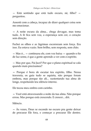 Diálogos com Pai Jacó - Olivio Cezar
69
— Está sentindo que está tudo escuro, né, filho? —
perguntou.
Assenti com a cabeça, incapaz de dizer qualquer coisa sem
me emocionar.
— A noite escura da alma... chega devagar, mas toma
tudo. A fé fica sem voz, a esperança sem cor, o coração
sem direção.
Fechei os olhos e as lágrimas escorreram sem força. Era
isso. Eu estava vazio. Sem brilho, sem resposta, sem chão.
— Mas ó... — continuou ele, com voz baixa — quando o fio
de luz some, é que a gente aprende a ver com o espírito.
— Mas por que, Pai Jacó? Por que o plano espiritual se cala
quando mais precisamos?
— Porque é hora de escutar teu espírito, filho. Nessa
travessia, os guia tudo se aquieta, não porque foram
embora, mas porque tão ali... sustentando tua alma de
longe, respeitando teu silêncio interno.
Ele tocou meu ombro com carinho.
— Você está atravessando a noite da tua alma. Não porque
errou. Mas porque está crescendo. E crescer... dói.
Silêncio.
— Às vezes, Deus se esconde no escuro pra gente deixar
de procurar Ele fora, e começar a procurar Ele dentro.
 