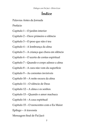 Diálogos com Pai Jacó - Olivio Cezar
7
Índice
Palavras Antes da Jornada
Prefácio
Capítulo 1 – O jardim interior
Capítulo 2 – Ouve primeiro o silêncio
Capítulo 3 – O peso que não é teu
Capítulo 4 – A lembrança da alma
Capítulo 5 – A criança que chora em silêncio
Capítulo 6 – O acerto de contas espiritual
Capítulo 7 – Quando o corpo adoece a alma
Capítulo 8 – A cura não vem da superfície
Capítulo 9 – As correntes invisíveis
Capítulo 10 – A noite escura da alma
Capítulo 11 – O silêncio de Deus
Capítulo 12 – A alma e os sonhos
Capítulo 13 – Quando o amor machuca
Capítulo 14 – A casa espiritual
Capítulo 15 – O reencontro com o Eu Maior
Epílogo – A travessia
Mensagem final de Pai Jacó
 