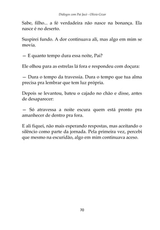 Diálogos com Pai Jacó - Olivio Cezar
70
Sabe, filho... a fé verdadeira não nasce na bonança. Ela
nasce é no deserto.
Suspirei fundo. A dor continuava ali, mas algo em mim se
movia.
— E quanto tempo dura essa noite, Pai?
Ele olhou para as estrelas lá fora e respondeu com doçura:
— Dura o tempo da travessia. Dura o tempo que tua alma
precisa pra lembrar que tem luz própria.
Depois se levantou, bateu o cajado no chão e disse, antes
de desaparecer:
— Só atravessa a noite escura quem está pronto pra
amanhecer de dentro pra fora.
E ali fiquei, não mais esperando respostas, mas aceitando o
silêncio como parte da jornada. Pela primeira vez, percebi
que mesmo na escuridão, algo em mim continuava aceso.
 