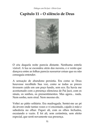 Diálogos com Pai Jacó - Olivio Cezar
71
Capítulo 11 – O silêncio de Deus
O céu daquela noite parecia distante. Nenhuma estrela
visível. A lua se escondeu atrás das nuvens, e o vento que
dançava entre as folhas parecia sussurrar coisas que eu não
conseguia entender.
A sensação de abandono persistia. Era como se Deus
houvesse recolhido Sua voz, como se todas as preces
tivessem caído em um poço fundo, sem eco. Eu havia me
acostumado com a presença silenciosa de Pai Jacó, com os
sinais, os sonhos, os pressentimentos. Mas agora... nada.
Nem sonho, nem sinal. Nem mesmo ele.
Voltei ao pátio solitário. Era madrugada. Sentei-me ao pé
da árvore onde tantas vezes o vi encostado, cajado à mão e
sabedoria no olhar. Fiquei ali, com os olhos fechados,
escutando o vazio. E foi ali, sem cerimônia, sem efeito
especial, que senti novamente sua presença.
 
