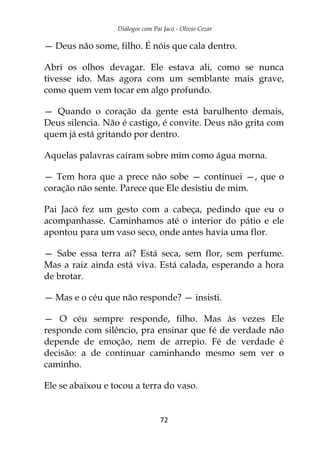 Diálogos com Pai Jacó - Olivio Cezar
72
— Deus não some, filho. É nóis que cala dentro.
Abri os olhos devagar. Ele estava ali, como se nunca
tivesse ido. Mas agora com um semblante mais grave,
como quem vem tocar em algo profundo.
— Quando o coração da gente está barulhento demais,
Deus silencia. Não é castigo, é convite. Deus não grita com
quem já está gritando por dentro.
Aquelas palavras caíram sobre mim como água morna.
— Tem hora que a prece não sobe — continuei —, que o
coração não sente. Parece que Ele desistiu de mim.
Pai Jacó fez um gesto com a cabeça, pedindo que eu o
acompanhasse. Caminhamos até o interior do pátio e ele
apontou para um vaso seco, onde antes havia uma flor.
— Sabe essa terra aí? Está seca, sem flor, sem perfume.
Mas a raiz ainda está viva. Está calada, esperando a hora
de brotar.
— Mas e o céu que não responde? — insisti.
— O céu sempre responde, filho. Mas às vezes Ele
responde com silêncio, pra ensinar que fé de verdade não
depende de emoção, nem de arrepio. Fé de verdade é
decisão: a de continuar caminhando mesmo sem ver o
caminho.
Ele se abaixou e tocou a terra do vaso.
 