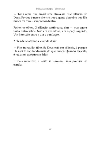 Diálogos com Pai Jacó - Olivio Cezar
73
— Toda alma que amadurece atravessa esse silêncio de
Deus. Porque é nesse silêncio que a gente descobre que Ele
nunca foi fora... sempre foi dentro.
Fechei os olhos. O silêncio continuava, sim — mas agora
tinha outro sabor. Não era abandono, era espaço sagrado.
Um intervalo entre a dor e o milagre.
Antes de se afastar, ele ainda disse:
— Fica tranquilo, filho. Se Deus está em silêncio, é porque
Ele está te escutando mais do que nunca. Quando Ele cala,
é tua alma que precisa falar.
E mais uma vez, a noite se iluminou sem precisar de
estrela.
 