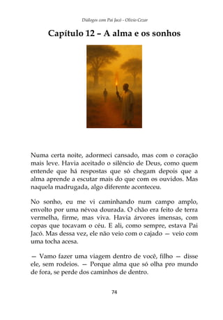 Diálogos com Pai Jacó - Olivio Cezar
74
Capítulo 12 – A alma e os sonhos
Numa certa noite, adormeci cansado, mas com o coração
mais leve. Havia aceitado o silêncio de Deus, como quem
entende que há respostas que só chegam depois que a
alma aprende a escutar mais do que com os ouvidos. Mas
naquela madrugada, algo diferente aconteceu.
No sonho, eu me vi caminhando num campo amplo,
envolto por uma névoa dourada. O chão era feito de terra
vermelha, firme, mas viva. Havia árvores imensas, com
copas que tocavam o céu. E ali, como sempre, estava Pai
Jacó. Mas dessa vez, ele não veio com o cajado — veio com
uma tocha acesa.
— Vamo fazer uma viagem dentro de você, filho — disse
ele, sem rodeios. — Porque alma que só olha pro mundo
de fora, se perde dos caminhos de dentro.
 