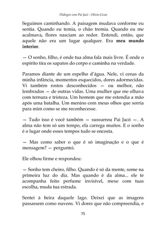Diálogos com Pai Jacó - Olivio Cezar
75
Seguimos caminhando. A paisagem mudava conforme eu
sentia. Quando eu temia, o chão tremia. Quando eu me
acalmava, flores nasciam ao redor. Entendi, então, que
aquele não era um lugar qualquer. Era meu mundo
interior.
— O sonho, filho, é onde tua alma fala mais livre. É onde o
espírito tira os sapatos do corpo e caminha na verdade.
Paramos diante de um espelho d’água. Nele, vi cenas da
minha infância, momentos esquecidos, dores adormecidas.
Vi também rostos desconhecidos — ou melhor, não
lembrados — de outras vidas. Uma mulher que me olhava
com ternura e tristeza. Um homem que me estendia a mão
após uma batalha. Um menino com meus olhos que sorria
para mim como se me reconhecesse.
— Tudo isso é você também — sussurrou Pai Jacó —. A
alma não tem só um tempo, ela carrega muitos. E o sonho
é o lugar onde esses tempos tudo se encosta.
— Mas como saber o que é só imaginação e o que é
mensagem? — perguntei.
Ele olhou firme e respondeu:
— Sonho tem cheiro, filho. Quando é só da mente, some na
primeira luz do dia. Mas quando é da alma... ele te
acompanha feito perfume invisível, mexe com tuas
escolha, muda tua estrada.
Sentei à beira daquele lago. Deixei que as imagens
passassem como nuvens. Vi dores que não compreendia, e
 