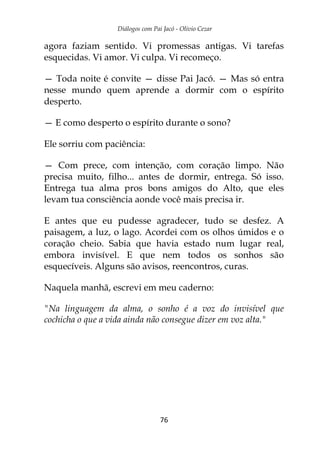 Diálogos com Pai Jacó - Olivio Cezar
76
agora faziam sentido. Vi promessas antigas. Vi tarefas
esquecidas. Vi amor. Vi culpa. Vi recomeço.
— Toda noite é convite — disse Pai Jacó. — Mas só entra
nesse mundo quem aprende a dormir com o espírito
desperto.
— E como desperto o espírito durante o sono?
Ele sorriu com paciência:
— Com prece, com intenção, com coração limpo. Não
precisa muito, filho... antes de dormir, entrega. Só isso.
Entrega tua alma pros bons amigos do Alto, que eles
levam tua consciência aonde você mais precisa ir.
E antes que eu pudesse agradecer, tudo se desfez. A
paisagem, a luz, o lago. Acordei com os olhos úmidos e o
coração cheio. Sabia que havia estado num lugar real,
embora invisível. E que nem todos os sonhos são
esquecíveis. Alguns são avisos, reencontros, curas.
Naquela manhã, escrevi em meu caderno:
"Na linguagem da alma, o sonho é a voz do invisível que
cochicha o que a vida ainda não consegue dizer em voz alta."
 