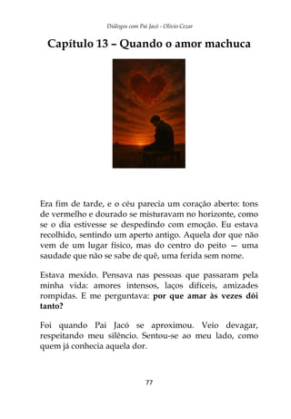 Diálogos com Pai Jacó - Olivio Cezar
77
Capítulo 13 – Quando o amor machuca
Era fim de tarde, e o céu parecia um coração aberto: tons
de vermelho e dourado se misturavam no horizonte, como
se o dia estivesse se despedindo com emoção. Eu estava
recolhido, sentindo um aperto antigo. Aquela dor que não
vem de um lugar físico, mas do centro do peito — uma
saudade que não se sabe de quê, uma ferida sem nome.
Estava mexido. Pensava nas pessoas que passaram pela
minha vida: amores intensos, laços difíceis, amizades
rompidas. E me perguntava: por que amar às vezes dói
tanto?
Foi quando Pai Jacó se aproximou. Veio devagar,
respeitando meu silêncio. Sentou-se ao meu lado, como
quem já conhecia aquela dor.
 
