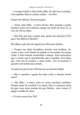 Diálogos com Pai Jacó - Olivio Cezar
78
— Coração ferido é chão fértil, filho. Se não tiver cuidado,
vira espinho. Mas se souber cuidar... vira flor.
Fiquei em silêncio. Ele prosseguiu:
— Amor, meu filho... é coisa divina. Mas quando a gente
mistura amor com carência, apego ou medo de ficar só, aí
vira nó. Nó na alma.
— Mas Pai, por que a gente ama quem nos machuca? Por
que é tão difícil se libertar?
Ele olhou o pôr do sol, depois me olhou por dentro.
— Porque tua alma reconhece, mesmo sem lembrar. Às
vezes, o que você chama de paixão é reencontro de outras
vidas. E nem sempre reencontro é abraço. Tem reencontro
que é acerto, que é aprendizado, que é espelho. Tem alma
que vem pra te ensinar a amar certo... pra te mostrar o
quanto você ainda ama errado.
As palavras pesavam e libertavam ao mesmo tempo.
— Mas e quando a gente faz tudo certo, e mesmo assim
sofre?
— Ah, filho... o amor certo às vezes machuca também.
Porque amar de verdade é se expor. Mas se machuca mais
do que cura, mais prende do que liberta... não é amor. É
apego vestido de amor.
— E como curar isso, Pai?
 