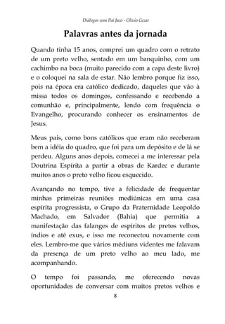 Diálogos com Pai Jacó - Olivio Cezar
8
Palavras antes da jornada
Quando tinha 15 anos, comprei um quadro com o retrato
de um preto velho, sentado em um banquinho, com um
cachimbo na boca (muito parecido com a capa deste livro)
e o coloquei na sala de estar. Não lembro porque fiz isso,
pois na época era católico dedicado, daqueles que vão à
missa todos os domingos, confessando e recebendo a
comunhão e, principalmente, lendo com frequência o
Evangelho, procurando conhecer os ensinamentos de
Jesus.
Meus pais, como bons católicos que eram não receberam
bem a idéia do quadro, que foi para um depósito e de lá se
perdeu. Alguns anos depois, comecei a me interessar pela
Doutrina Espírita a partir a obras de Kardec e durante
muitos anos o preto velho ficou esquecido.
Avançando no tempo, tive a felicidade de frequentar
minhas primeiras reuniões mediúnicas em uma casa
espírita progressista, o Grupo da Fraternidade Leopoldo
Machado, em Salvador (Bahia) que permitia a
manifestação das falanges de espíritos de pretos velhos,
índios e até exus, e isso me reconectou novamente com
eles. Lembro-me que vários médiuns videntes me falavam
da presença de um preto velho ao meu lado, me
acompanhando.
O tempo foi passando, me oferecendo novas
oportunidades de conversar com muitos pretos velhos e
 