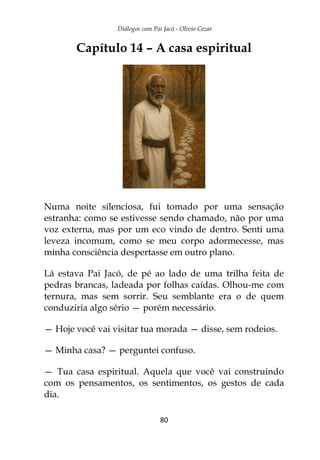 Diálogos com Pai Jacó - Olivio Cezar
80
Capítulo 14 – A casa espiritual
Numa noite silenciosa, fui tomado por uma sensação
estranha: como se estivesse sendo chamado, não por uma
voz externa, mas por um eco vindo de dentro. Senti uma
leveza incomum, como se meu corpo adormecesse, mas
minha consciência despertasse em outro plano.
Lá estava Pai Jacó, de pé ao lado de uma trilha feita de
pedras brancas, ladeada por folhas caídas. Olhou-me com
ternura, mas sem sorrir. Seu semblante era o de quem
conduziria algo sério — porém necessário.
— Hoje você vai visitar tua morada — disse, sem rodeios.
— Minha casa? — perguntei confuso.
— Tua casa espiritual. Aquela que você vai construindo
com os pensamentos, os sentimentos, os gestos de cada
dia.
 