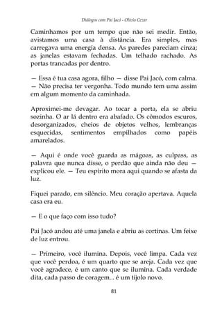 Diálogos com Pai Jacó - Olivio Cezar
81
Caminhamos por um tempo que não sei medir. Então,
avistamos uma casa à distância. Era simples, mas
carregava uma energia densa. As paredes pareciam cinza;
as janelas estavam fechadas. Um telhado rachado. As
portas trancadas por dentro.
— Essa é tua casa agora, filho — disse Pai Jacó, com calma.
— Não precisa ter vergonha. Todo mundo tem uma assim
em algum momento da caminhada.
Aproximei-me devagar. Ao tocar a porta, ela se abriu
sozinha. O ar lá dentro era abafado. Os cômodos escuros,
desorganizados, cheios de objetos velhos, lembranças
esquecidas, sentimentos empilhados como papéis
amarelados.
— Aqui é onde você guarda as mágoas, as culpass, as
palavra que nunca disse, o perdão que ainda não deu —
explicou ele. — Teu espírito mora aqui quando se afasta da
luz.
Fiquei parado, em silêncio. Meu coração apertava. Aquela
casa era eu.
— E o que faço com isso tudo?
Pai Jacó andou até uma janela e abriu as cortinas. Um feixe
de luz entrou.
— Primeiro, você ilumina. Depois, você limpa. Cada vez
que você perdoa, é um quarto que se areja. Cada vez que
você agradece, é um canto que se ilumina. Cada verdade
dita, cada passo de coragem... é um tijolo novo.
 
