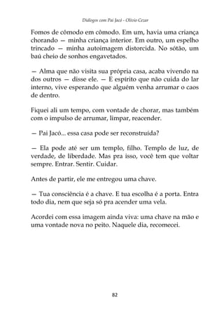 Diálogos com Pai Jacó - Olivio Cezar
82
Fomos de cômodo em cômodo. Em um, havia uma criança
chorando — minha criança interior. Em outro, um espelho
trincado — minha autoimagem distorcida. No sótão, um
baú cheio de sonhos engavetados.
— Alma que não visita sua própria casa, acaba vivendo na
dos outros — disse ele. — E espírito que não cuida do lar
interno, vive esperando que alguém venha arrumar o caos
de dentro.
Fiquei ali um tempo, com vontade de chorar, mas também
com o impulso de arrumar, limpar, reacender.
— Pai Jacó... essa casa pode ser reconstruída?
— Ela pode até ser um templo, filho. Templo de luz, de
verdade, de liberdade. Mas pra isso, você tem que voltar
sempre. Entrar. Sentir. Cuidar.
Antes de partir, ele me entregou uma chave.
— Tua consciência é a chave. E tua escolha é a porta. Entra
todo dia, nem que seja só pra acender uma vela.
Acordei com essa imagem ainda viva: uma chave na mão e
uma vontade nova no peito. Naquele dia, recomecei.
 
