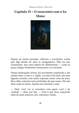 Diálogos com Pai Jacó - Olivio Cezar
83
Capítulo 15 – O reencontro com o Eu
Maior
Depois de tantas jornadas, silêncios e revelações, sentia
que algo dentro de mim se reorganizava. Não era paz
exatamente, mas uma espécie de alinhamento — como se
peças antigas finalmente começassem a se encaixar.
Numa madrugada serena, fui novamente conduzido a um
estado entre o sono e a vigília. Lá estava Pai Jacó, sob uma
figueira enorme, com raízes expostas como veias da terra.
Seus olhos estavam mais profundos do que nunca. Ele não
disse nada no início. Apenas me estendeu a mão.
— Hoje, você vai se encontrar com quem você é de
verdade — disse por fim. — Com o que ficou esquecido
atrás de tanta máscara, dor, cobrança e medo.
 