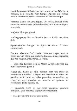 Diálogos com Pai Jacó - Olivio Cezar
84
Caminhamos em silêncio por um campo de luz. Não havia
paredes, nem estrada, nem tempo. Apenas um espaço
amplo, onde tudo parecia acontecer ao mesmo tempo.
Paramos diante de uma figura. De costas, imóvel. Senti
como se a conhecesse profundamente, mas não conseguia
nomeá-la.
— Quem é? — perguntei.
— Chega perto, filho — disse Pai Jacó. — E olha nos olhos
dele.
Aproximei-me devagar. A figura se virou. E então
compreendi.
Era eu. Mas um “eu” maior. Não no corpo, mas na
presença. Um olhar que conhecia todos os meus segredos,
que não julgava, que apenas... acolhia.
— Esse é teu Espírito. Teu Eu Maior. A parte de você que
nunca esqueceu quem é.
Fiquei ali, diante de mim mesmo, com um misto de
reverência e espanto. A figura me estendeu as mãos. Ao
tocá-las, senti tudo: as vidas passadas, as escolhas, os
erros, os aprendizados, os amores, as quedas, os
recomeços. Tudo pulsava ali.
— Enquanto você se via como pequeno, perdido,
limitado... essa parte tua esperava você lembrar.
— Mas por que me afastei tanto disso?
 