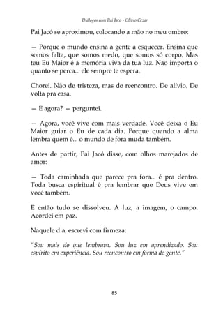 Diálogos com Pai Jacó - Olivio Cezar
85
Pai Jacó se aproximou, colocando a mão no meu ombro:
— Porque o mundo ensina a gente a esquecer. Ensina que
somos falta, que somos medo, que somos só corpo. Mas
teu Eu Maior é a memória viva da tua luz. Não importa o
quanto se perca... ele sempre te espera.
Chorei. Não de tristeza, mas de reencontro. De alívio. De
volta pra casa.
— E agora? — perguntei.
— Agora, você vive com mais verdade. Você deixa o Eu
Maior guiar o Eu de cada dia. Porque quando a alma
lembra quem é... o mundo de fora muda também.
Antes de partir, Pai Jacó disse, com olhos marejados de
amor:
— Toda caminhada que parece pra fora... é pra dentro.
Toda busca espiritual é pra lembrar que Deus vive em
você também.
E então tudo se dissolveu. A luz, a imagem, o campo.
Acordei em paz.
Naquele dia, escrevi com firmeza:
“Sou mais do que lembrava. Sou luz em aprendizado. Sou
espírito em experiência. Sou reencontro em forma de gente.”
 