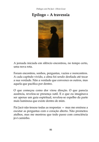 Diálogos com Pai Jacó - Olivio Cezar
86
Epílogo – A travessia
A jornada iniciada em silêncio encontrou, no tempo certo,
uma nova rota.
Foram encontros, sonhos, perguntas, vazios e reencontros.
A cada capítulo vivido, a alma foi sendo desfiada até tocar
a sua verdade. Não a verdade que convence os outros, mas
aquela que pacifica por dentro.
O que começou como dor virou direção. O que parecia
ausência, revelou-se presença sutil. E o que eu imaginava
ser apenas um guia espiritual, revelou-se espelho da parte
mais luminosa que existe dentro de mim.
Pai Jacó não trouxe todas as respostas — mas me ensinou a
escutar as perguntas com o coração aberto. Não prometeu
atalhos, mas me mostrou que todo passo com consciência
já é caminho.
 