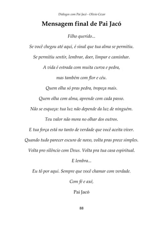 Diálogos com Pai Jacó - Olivio Cezar
88
Mensagem final de Pai Jacó
Filho querido...
Se você chegou até aqui, é sinal que tua alma se permitiu.
Se permitiu sentir, lembrar, doer, limpar e caminhar.
A vida é estrada com muita curva e pedra,
mas também com flor e céu.
Quem olha só pras pedra, tropeça mais.
Quem olha com alma, aprende com cada passo.
Não se esqueça: tua luz não depende da luz de ninguém.
Teu valor não mora no olhar dos outros.
E tua força está no tanto de verdade que você aceita viver.
Quando tudo parecer escuro de novo, volta pras prece simples.
Volta pro silêncio com Deus. Volta pra tua casa espiritual.
E lembra...
Eu tô por aqui. Sempre que você chamar com verdade.
Com fé e axé,
Pai Jacó
 