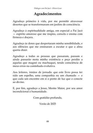 Diálogos com Pai Jacó - Olivio Cezar
89
Agradecimentos
Agradeço primeiro à vida, por me permitir atravessar
desertos que se transformaram em jardins de consciência.
Agradeço à espiritualidade amiga, em especial a Pai Jacó
— espírito amoroso que me inspira, consola e ensina com
firmeza e doçura.
Agradeço às dores que despertaram minha sensibilidade, e
aos silêncios que me ensinaram a escutar o que a alma
queria dizer.
Agradeço a todas as pessoas que passaram, passam e
ainda passarão nesta minha existência e peço perdão a
aquelas que magoei ou machuquei, tendo consciência de
meus erros na caminhada evolutiva.
Aos leitores, irmãos de jornada: que este livro possa ter
sido um espelho, uma companhia ou um chamado — e
que cada um encontre em si o ponto de luz que o conecte
ao divino.
E, por fim, agradeço a Jesus, Mestre Maior, por seu amor
incondicional à humanidade.
Com gratidão profunda,
Verão de 2025
 