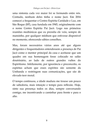 Diálogos com Pai Jacó - Olivio Cezar
9
uma sintonia cada vez maior foi se formando entre nós.
Contudo, nenhum deles tinha o nome Jacó. Em 2016
comecei a frequentar o Centro Espírita Caridade e Luz, em
São Roque (SP), casa fundada em 1945, originalmente com
o nome Centro Espírita Pai Jacó. Logo nas primeiras
reuniões mediúnicas que eu presidia ele veio, sempre de
mansinho, por qualquer médium que estivesse disponível
no momento, oferecendo sábios conselhos.
Mas, foram necessários vários anos até que alguns
dirigentes e frequentadores entendessem a presença de Pai
Jacó como o mentor principal da casa e aceitasse que um
quadro em sua homenagem fosse colocado no salão
doutrinário, ao lado de outros grandes vultos do
Espiritismo. Infelizmente, por ignorância e preconceito, os
espíritas acham que esses espíritos são somente da
Umbanda e restringem suas comunicações, que são de
elevado teor moral.
O tempo continuou, a idade madura me trouxe um pouco
de sabedoria, mais intuição e tempo para reflexão. Hoje,
sinto sua presença todos os dias, sempre conversando
comigo, me incentivando a caminhar para frente e para o
alto.
 