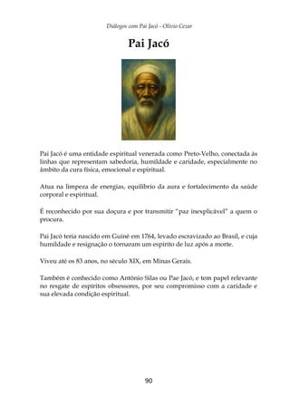 Diálogos com Pai Jacó - Olivio Cezar
90
Pai Jacó
Pai Jacó é uma entidade espiritual venerada como Preto-Velho, conectada às
linhas que representam sabedoria, humildade e caridade, especialmente no
âmbito da cura física, emocional e espiritual.
Atua na limpeza de energias, equilíbrio da aura e fortalecimento da saúde
corporal e espiritual.
É reconhecido por sua doçura e por transmitir “paz inexplicável” a quem o
procura.
Pai Jacó teria nascido em Guiné em 1764, levado escravizado ao Brasil, e cuja
humildade e resignação o tornaram um espírito de luz após a morte.
Viveu até os 83 anos, no século XIX, em Minas Gerais.
Também é conhecido como Antônio Silas ou Pae Jacó, e tem papel relevante
no resgate de espíritos obsessores, por seu compromisso com a caridade e
sua elevada condição espiritual.
 