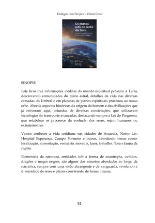 Diálogos com Pai Jacó - Olivio Cezar
92
SINOPSE
Este livro traz informações inéditas do mundo espiritual próximo à Terra,
descrevendo comunidades do plano astral, detalhes da vida nas diversas
camadas do Umbral e em planetas de planos espirituais próximos ao nosso
orbe. Aborda aspectos históricos da origem do homem e das civilizações que
já estiveram aqui, oriundas de diversas constelações, que utilizavam
tecnologias de transporte avançadas, destacando sempre a Lei do Progresso,
que estabelece os processos da evolução dos seres, sejam humanos ou
extraterrestres.
Vamos conhecer a vida cotidiana nas cidades de Aruanda, Nosso Lar,
Hospital Esperança, Campo Formoso e outras, abordando temas como:
localização, alimentação, vestuário, moradia, lazer, trabalho, flora e fauna da
região.
Elementais da natureza, entidades sob a forma de zoantropia, ovóides,
dragões e magos negros, são alguns dos assuntos abordados ao longo da
narrativa, sempre com uma visão abrangente e de vanguarda, revelando a
diversidade de seres e planos convivendo de forma intensa.
 