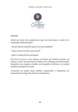 Diálogos com Pai Jacó - Olivio Cezar
93
SINOPSE
Afinal, por onde teria andado Jesus após Sua crucificação e morte até a
madrugada da Ressurreição?
- Em que tipo de corpo Ele aparece aos seus discípulos?
- O que ocorreu com Seu corpo carnal?
- Qual é a síntese de Sua mensagem?
Este livro nos leva a uma imersão na história do Cordeiro, criando um
cenário a partir da Sexta-feira da Paixão até o Domingo da Ressurreição,
baseando-se nos registros contidos nos Evangelhos Canônicos e no estudo
cientifico do Sudário de Turim.
Avançando no tempo, busca também compreender a importância da
mediunidade ao longo dos séculos do cristianismo.
 