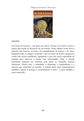 Diálogos com Pai Jacó - Olivio Cezar
94
SINOPSE
Um Grito de Loucura - um grito aos loucos. Porque aos loucos? Louco é
aquele que decide se distanciar de sua missão. Nosso objetivo nesse livro é
abordar essa loucura, na busca da ressignificação da pureza e do amor.
Respeitar todas as chagas é entender a dor do outro de forma compassiva,
vendo nele nosso semelhante, agregando a essa dor nossa capacidade de
empatia para absorver e aceitar suas necessidades. Hoje, o mundo
lentamente desperta seu interesse para tratar as chamadas doenças
silenciosas. Dentre elas, a ansiedade, a depressão, a esquizofrenia e a
loucura, que culminam no suicídio. A missão deste nosso despretensioso
trabalho é ajudar as pessoas a reencontrarem o amor - o amor perdido, o
amor esquecido...
 